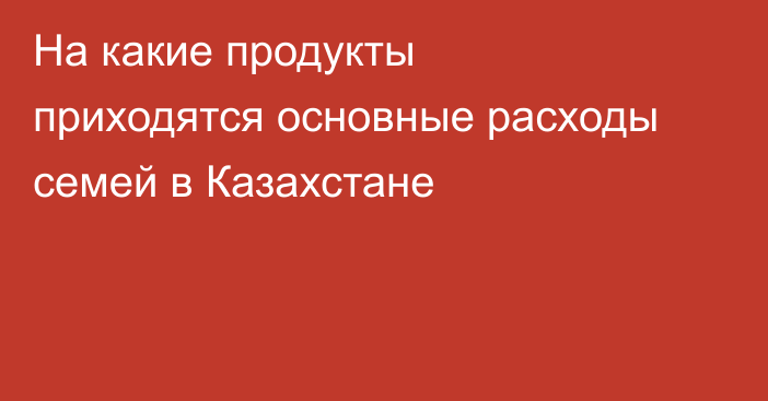 На какие продукты приходятся основные расходы семей в Казахстане