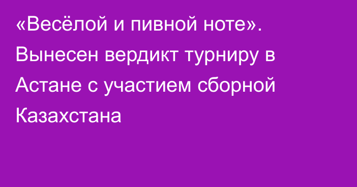 «Весёлой и пивной ноте». Вынесен вердикт турниру в Астане с участием сборной Казахстана