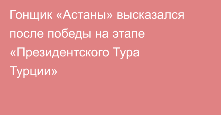 Гонщик «Астаны» высказался после победы на этапе «Президентского Тура Турции»