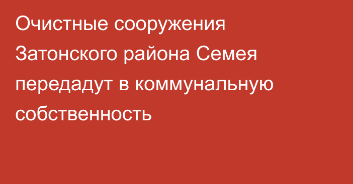 Очистные сооружения Затонского района Семея передадут в коммунальную собственность