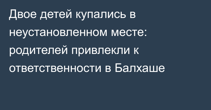 Двое детей купались в неустановленном месте: родителей привлекли к ответственности в Балхаше
