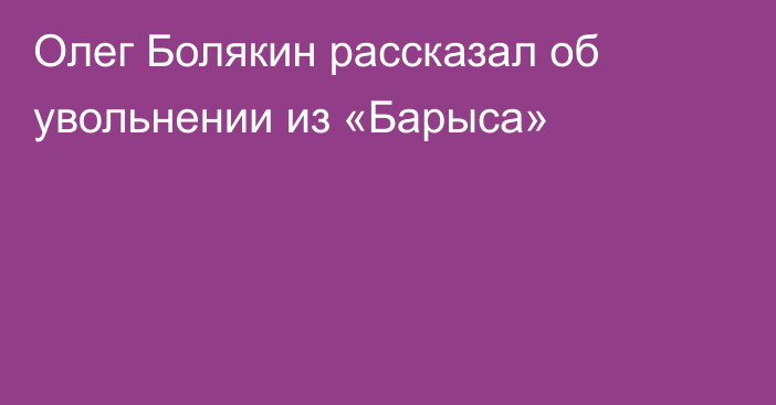 Олег Болякин рассказал об увольнении из «Барыса»
