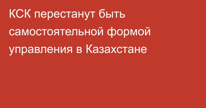КСК перестанут быть самостоятельной формой управления в Казахстане