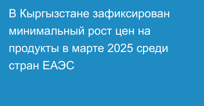 В Кыргызстане зафиксирован минимальный рост цен на продукты в марте 2025 среди стран ЕАЭС
