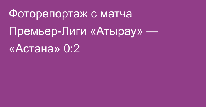 Фоторепортаж с матча Премьер-Лиги «Атырау» — «Астана» 0:2