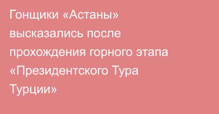 Гонщики «Астаны» высказались после прохождения горного этапа «Президентского Тура Турции»