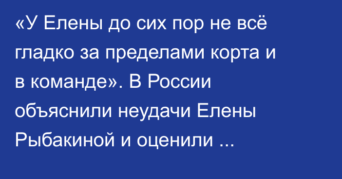 «У Елены до сих пор не всё гладко за пределами корта и в команде». В России объяснили неудачи Елены Рыбакиной и оценили дальнейшие перспективы
