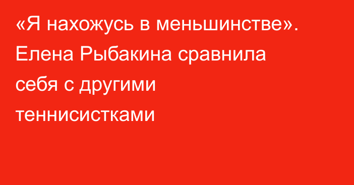 «Я нахожусь в меньшинстве». Елена Рыбакина сравнила себя с другими теннисистками