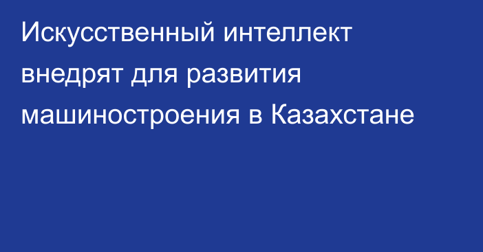 Искусственный интеллект внедрят для развития машиностроения в Казахстане