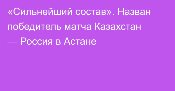 «Сильнейший состав». Назван победитель матча Казахстан — Россия в Астане