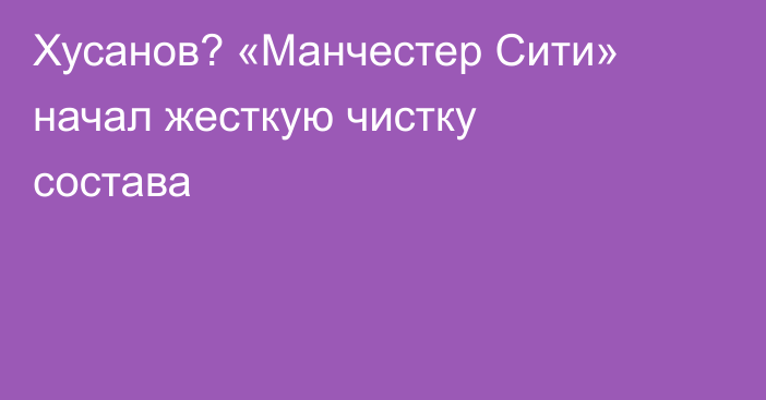 Хусанов? «Манчестер Сити» начал жесткую чистку состава