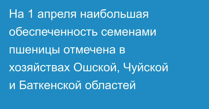 На 1 апреля наибольшая обеспеченность семенами пшеницы отмечена в хозяйствах Ошской, Чуйской и Баткенской областей
