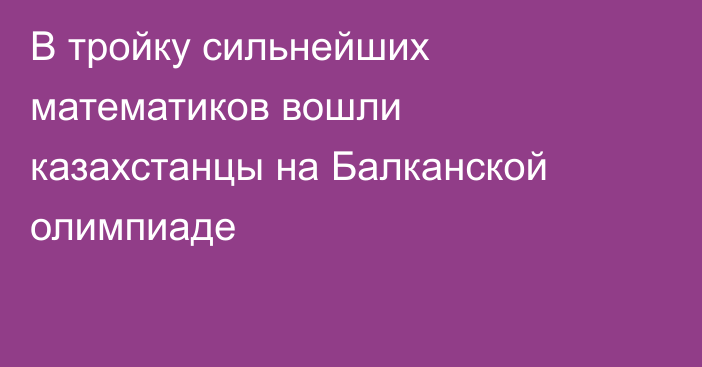 В тройку сильнейших математиков вошли казахстанцы на  Балканской олимпиаде