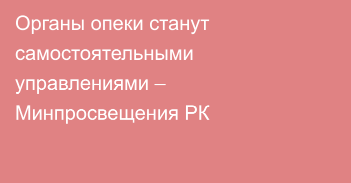 Органы опеки станут самостоятельными управлениями – Минпросвещения РК