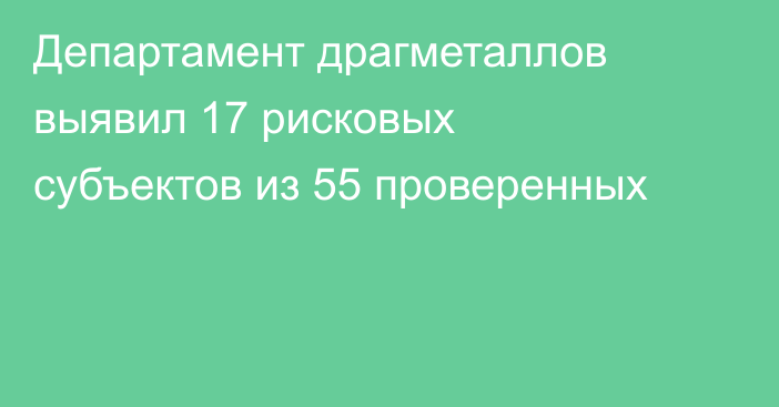 Департамент драгметаллов выявил 17 рисковых субъектов из 55 проверенных