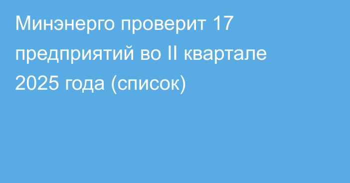 Минэнерго проверит 17 предприятий во II квартале 2025 года (список)