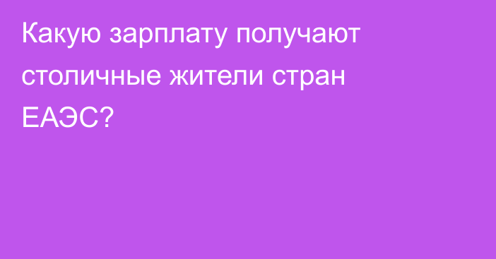 Какую зарплату получают столичные жители стран ЕАЭС?