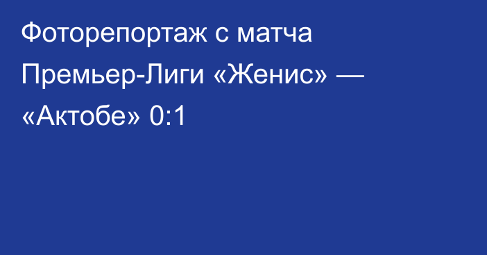 Фоторепортаж с матча Премьер-Лиги «Женис» — «Актобе» 0:1