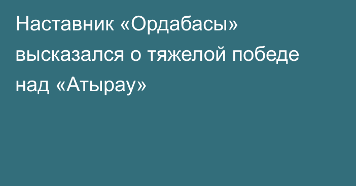 Наставник «Ордабасы» высказался о тяжелой победе над «Атырау»