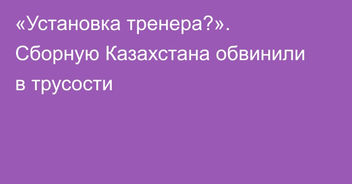 «Установка тренера?». Сборную Казахстана обвинили в трусости