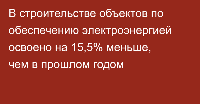 В строительстве объектов по обеспечению электроэнергией освоено на 15,5% меньше, чем в прошлом годом