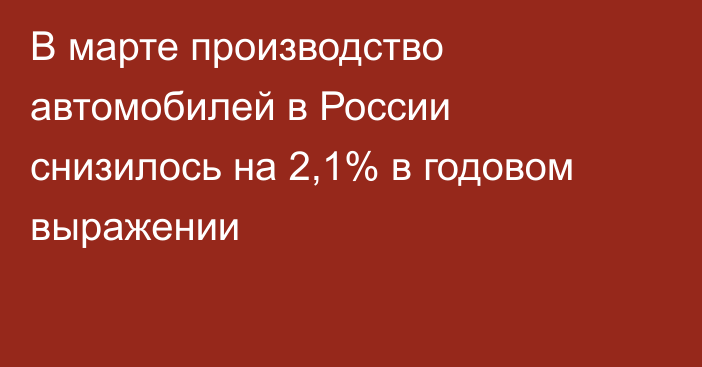 В марте производство автомобилей в России снизилось на 2,1% в годовом выражении