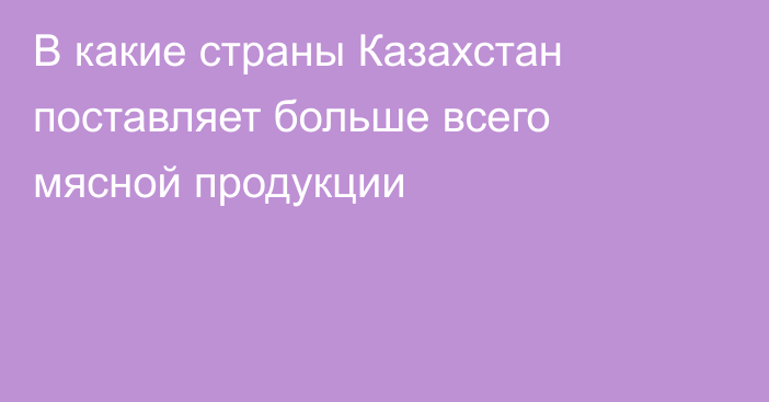 В какие страны Казахстан поставляет больше всего мясной продукции