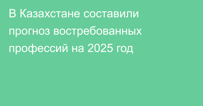 В Казахстане составили прогноз востребованных профессий на 2025 год
