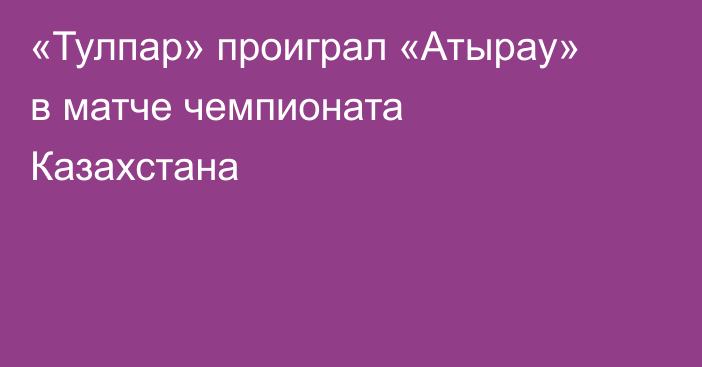 «Тулпар» проиграл «Атырау» в матче чемпионата Казахстана