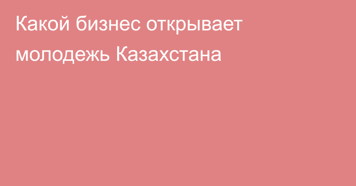 Какой бизнес открывает молодежь Казахстана