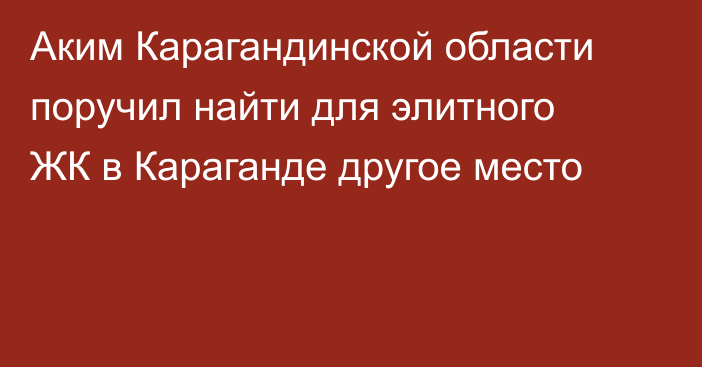 Аким Карагандинской области поручил найти для элитного ЖК в Караганде другое место