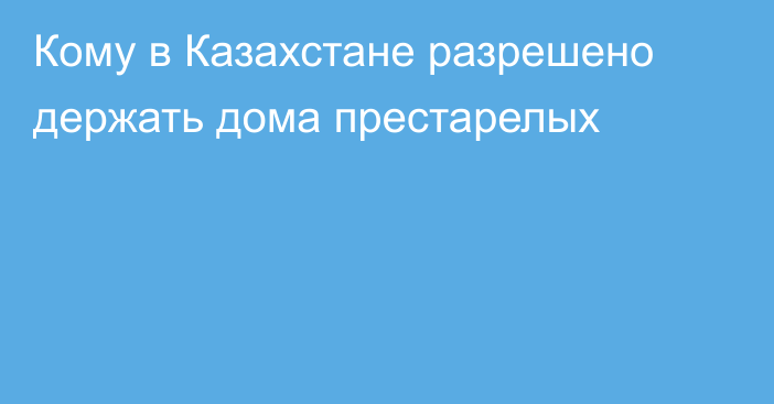 Кому в Казахстане разрешено держать дома престарелых