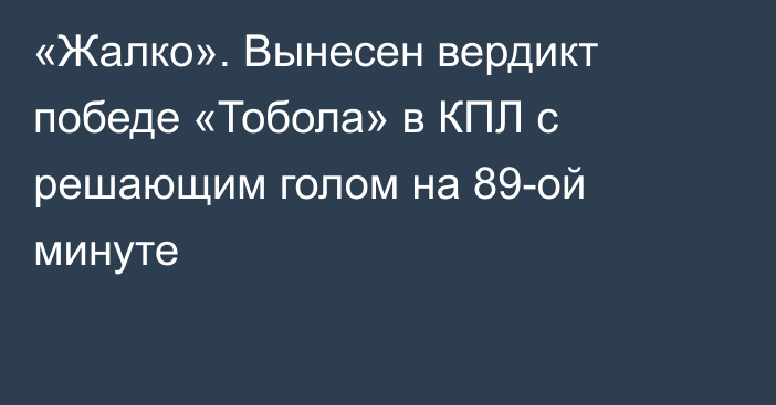 «Жалко». Вынесен вердикт победе «Тобола» в КПЛ с решающим голом на 89-ой минуте