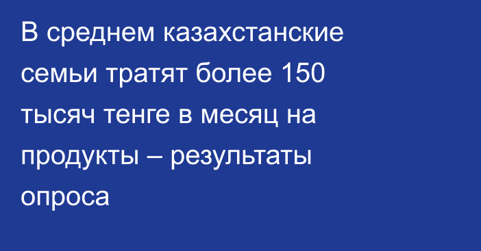 В среднем казахстанские семьи тратят более 150 тысяч тенге в месяц на продукты – результаты опроса