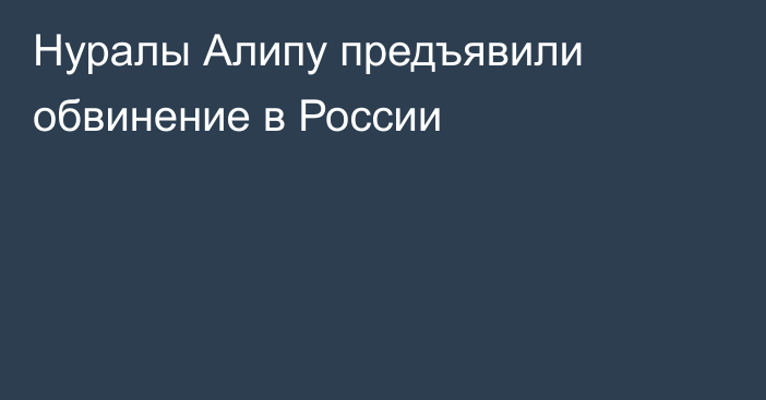 Нуралы Алипу предъявили обвинение в России