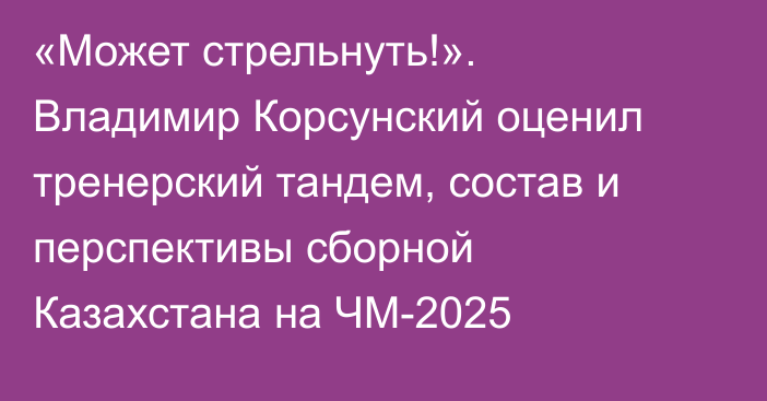 «Может стрельнуть!». Владимир Корсунский оценил тренерский тандем, состав и перспективы сборной Казахстана на ЧМ-2025