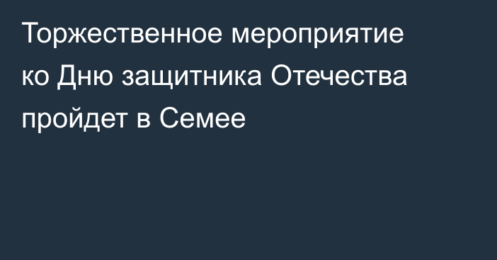 Торжественное мероприятие ко Дню защитника Отечества пройдет в Семее