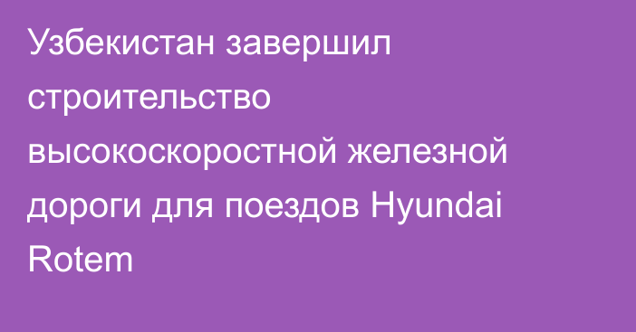Узбекистан завершил строительство высокоскоростной железной дороги для поездов Hyundai Rotem