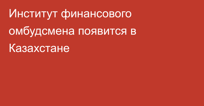 Институт финансового омбудсмена появится в Казахстане