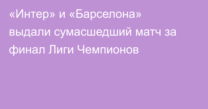 «Интер» и «Барселона» выдали сумасшедший матч за финал Лиги Чемпионов