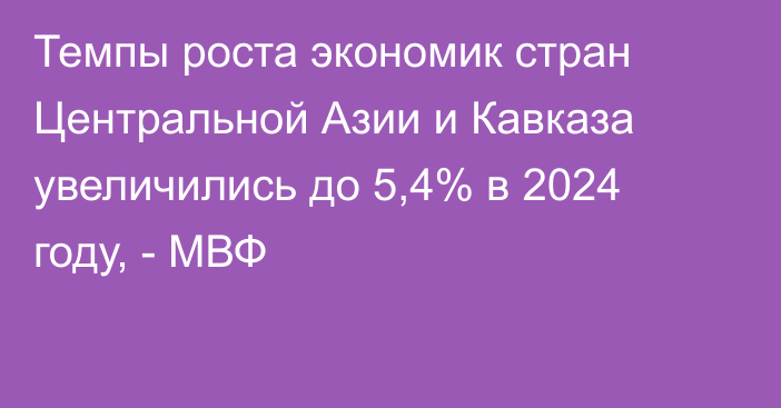 Темпы роста экономик стран Центральной Азии и Кавказа увеличились до 5,4% в 2024 году, - МВФ