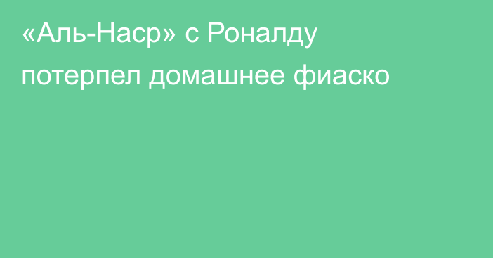 «Аль-Наср» с Роналду потерпел домашнее фиаско