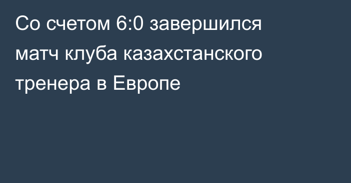 Со счетом 6:0 завершился матч клуба казахстанского тренера в Европе