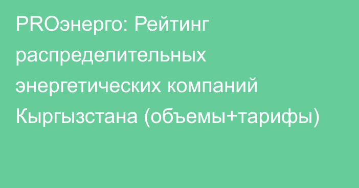 PROэнерго: Рейтинг распределительных энергетических компаний Кыргызстана (объемы+тарифы)