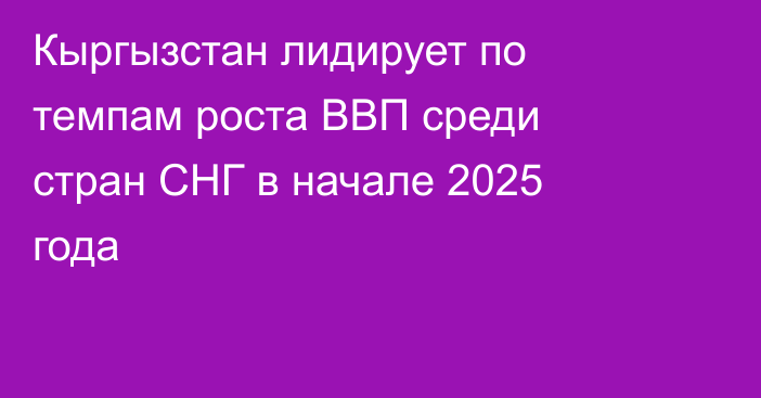 Кыргызстан лидирует по темпам роста ВВП среди стран СНГ в начале 2025 года