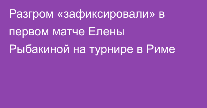 Разгром «зафиксировали» в первом матче Елены Рыбакиной на турнире в Риме