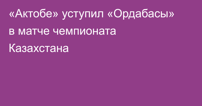 «Актобе» уступил «Ордабасы» в матче чемпионата Казахстана