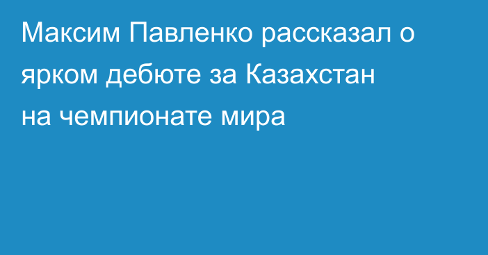 Максим Павленко рассказал о ярком дебюте за Казахстан на чемпионате мира