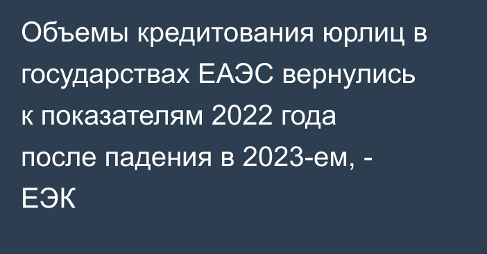 Объемы кредитования юрлиц в государствах ЕАЭС вернулись к показателям 2022 года после падения в 2023-ем, - ЕЭК