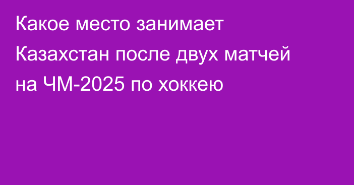 Какое место занимает Казахстан после двух матчей на ЧМ-2025 по хоккею